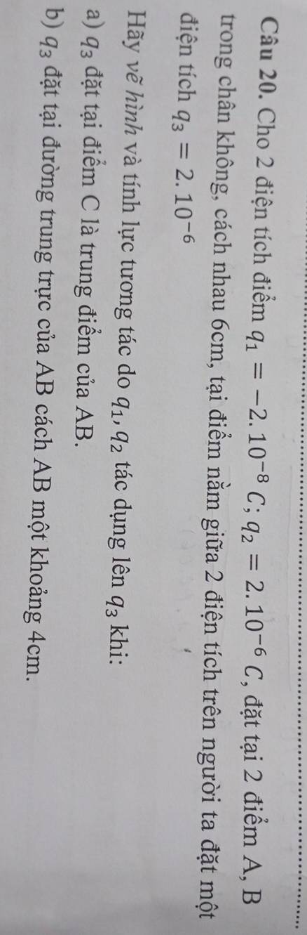 Cho 2 điện tích điểm q_1=-2.10^(-8)C; q_2=2.10^(-6)C , đặt tai2 điểm A, B
trong chân không, cách nhau 6cm, tại điểm nằm giữa 2 điện tích trên người ta đặt một 
điện tích q_3=2.10^(-6)
Hãy vẽ hình và tính lực tương tác do q_1, q_2 tác dụng lên q_3 khi: 
a) q_3 đặt tại điểm C là trung điểm của AB. 
b) q_3 đặt tại đường trung trực của AB cách AB một khoảng 4cm.