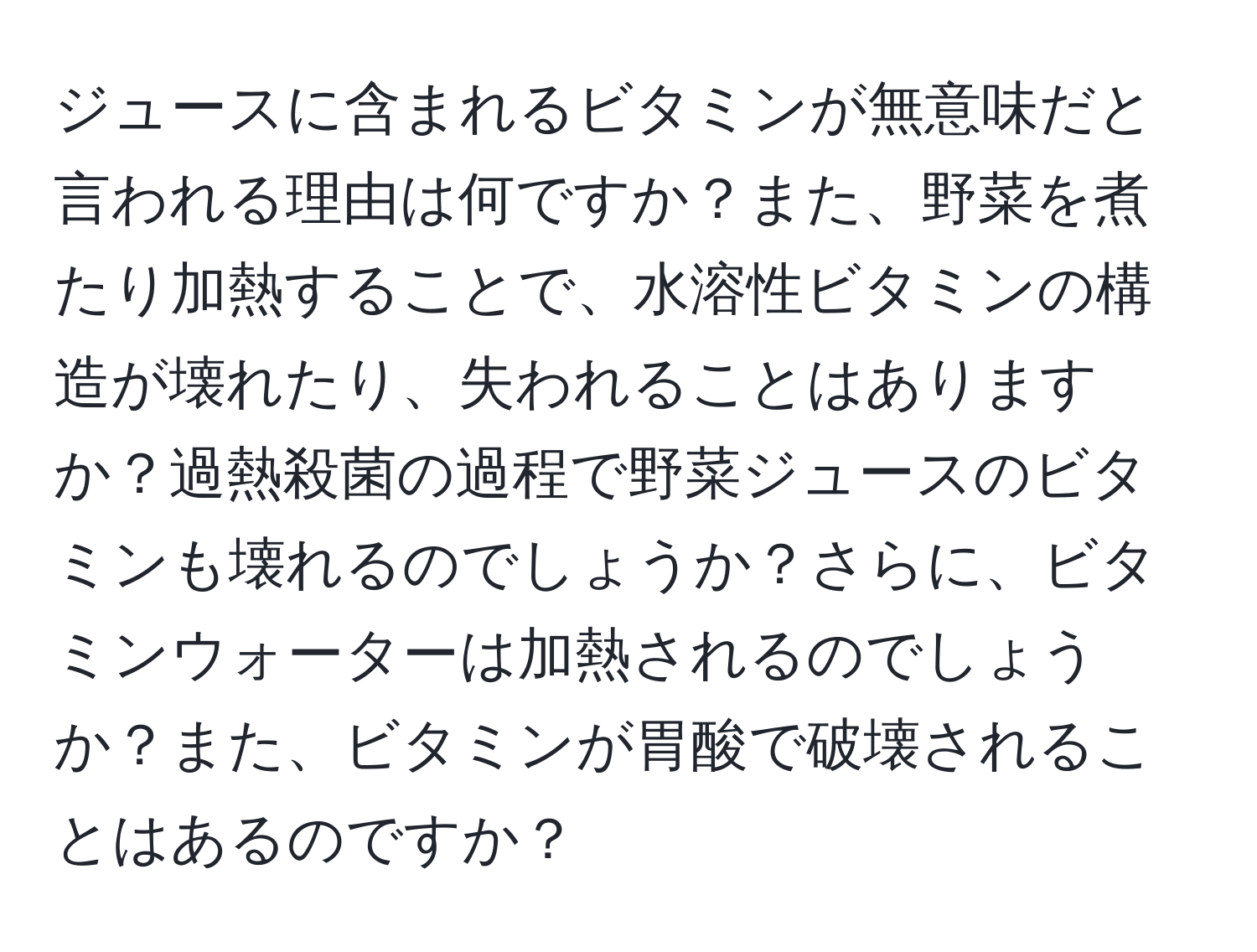 ジュースに含まれるビタミンが無意味だと言われる理由は何ですか？また、野菜を煮たり加熱することで、水溶性ビタミンの構造が壊れたり、失われることはありますか？過熱殺菌の過程で野菜ジュースのビタミンも壊れるのでしょうか？さらに、ビタミンウォーターは加熱されるのでしょうか？また、ビタミンが胃酸で破壊されることはあるのですか？