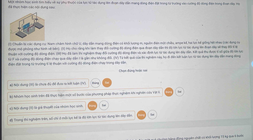 Một nhóm học sinh tìm hiểu về sự phụ thuộc của lực tử tác dụng lên đoạn dây dẫn mang dòng điện đặt trong từ trường vào cường độ dòng điện trong đoạn dây. Họ
đã thực hiện các nội dung sau:
(I) Chuấn bị các dụng cụ: Nam châm hình chữ U, dây dân mang dòng điện có khối lượng m, nguồn điện một chiều, ampe kế, hai lực kế giống hệt nhau (các dụng cụ
được mô phỏng như hình vẽ bên). (II) Họ cho rằng khi làm thay đối cường độ dòng điện qua đoạn dây dân thì độ lớn lực từ tác dụng lên đoạn dây sẽ thay đối tỉ lệ
thuận với cường độ dòng điện. (III) Họ đã làm thí nghiệm thay đối cường độ dòng điện và xác định lực từ tác dụng lên dây dẫn. Kết quả thu được tỉ số giữa độ lớn lực
từ F và cường độ dòng điện chạy qua dây dẫn I là gần như không đối. (IV) Từ kết quả của thí nghiệm này, họ đi đến kết luận lực từ tác dụng lên dây dẫn mang dòng
điện đặt trong từ trường tỉ lệ thuận với cường độ dòng điện chạy trong dây dân.
Chọn đúng hoặc sai
a) Nội dung (III) là chưa đủ đế đưa ra kết luận (IV). Đúng Sai
b) Nhóm học sinh trên đã thực hiện một số bước của phương pháp thực nghiệm khi nghiên cứu Vật lí. Đùng Sai
c) Nội dung (II) là giả thuyết của nhóm học sinh. Đúng Sai
d) Trong thí nghiệm trên, số chỉ ở mỗi lực kế là độ lớn lực từ tác dụng lên dây dẫn. Đúng Sai
huộng bằng đồng nguyên chất có khối lượng 15 kg qua 6 bước