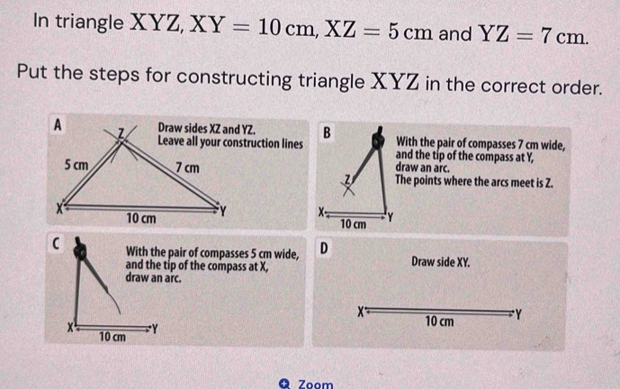 In triangle XYZ, XY=10cm, XZ=5cm and YZ=7cm. 
Put the steps for constructing triangle XYZ in the correct order. 
B With the pair of compasses 7 cm wide, 
and the tip of the compass at Y, 
draw an arc. 
The points where the arcs meet is Z.
x - 10 cm
With the pair of compasses 5 cm wide, D Draw side XY. 
and the tip of the compass at X,
X 10 cm Y 
Q Zoom