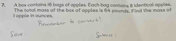 A box contains 16 bags of apples. Each bag contains 8 identical apples. 
The total mass of the box of apples is 64 pounds. Find the mass of 
I apple in ounces.