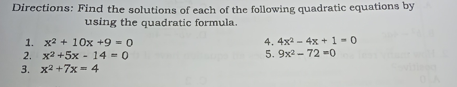 Directions: Find the solutions of each of the following quadratic equations by 
using the quadratic formula. 
1. x^2+10x+9=0 4. 4x^2-4x+1=0
2. x^2+5x-14=0 5. 9x^2-72=0
3. x^2+7x=4