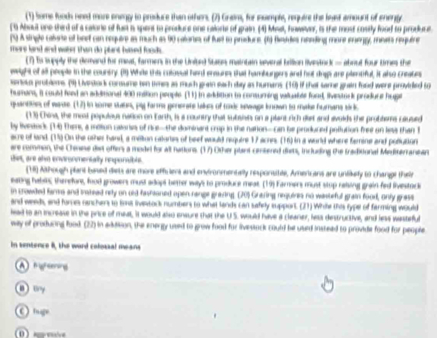 (1) Some foods need more enwgy to produce than others. (2) Grans, for esimple, require the least amount of enengy
(0 About one third of a calore of fuel is spent to produce one calorie of grain. (4) Meal, however, is the most costly food to produce
(%) A single caisne of beef can require as much as 90 calories of fuel to praduce. (6) feides needing more enengy, meats require
mars land and water than do plant hased foods .
(7) ts supply the demand for meat, farmens in the Unite) Staus maintain svernal billion livestnc) — about four times the
weight of all people in the coursry. (11) While this colossal herd eneures that hamburgers and hut drpi are plentiful, it also creates
senous problems. (9) Livestock consume ten times as much grain each day as humans (30) if that same grain food were provided to
humans, it could feed an additional 400 mition people (11) in addition to consuming valuable fond, livestor produce hupt
quantities of wase. (12) in some stabe, ply farms generate lakes of taxic sewape known to make humans siric
(13) China, the most populous nation on Earth, is a country that subsiss on a plant Aich dief and avoids the problems caused
by lvestnck (M) There, a mition calones of rice-the dominant crop in the nation—can be produced pollution free on less than 1
acre of land. (15) On the other band, a million calortes of beef would require 17 acres. (16) in a world where famine and pollution
are common, the Chinese dist offers a model for all nations. (17) Other plant centered dists, including the traditional Mediterranean
diet, are alo environmentally reporible.
(H) Although plant buned diets are more efficient and environmentally responsible, Amercans are unlikely to changi their
eating habitc therefure, food growers must adopt better ways to produce meat. (19) Farmers must stop raising grain fed livestock
in crowdled farms and instead rely on old fashioned open range grazing (20) Grazing requires no wasteful grain food, only grass
and weeds, and forces canchers to ima livestock numbers to what lands can safrly support. (21) While this type of farming would
lead to an increase in the price of meat, it would also ensure that the U.S. would have a cleaner, less destructive, and less wasteful
way of producing lood. (22) in adiditon, the energy used to grow food for livestock could be used instead to provide food for people
in sentence II, the word colozzal means
A fihening
Ery
C) tage
0 A eve