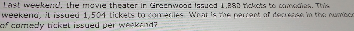 Last weekend, the movie theater in Greenwood issued 1,880 tickets to comedies. This 
weekend, it issued 1,504 tickets to comedies. What is the percent of decrease in the number 
of comedy ticket issued per weekend?