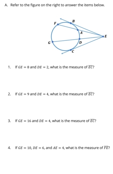 Refer to the figure on the right to answer the items below. 
1. If GE=8 and DE=2 , what is the measure of overline EC
2. If GE=9 and DE=4 , what is the measure of overline EC
3. If GE=16 and DE=4 , what is the measure of overline EC 7 
4. If GE=10, DE=6 , and AE=4 , what is the measure of overline FE 7