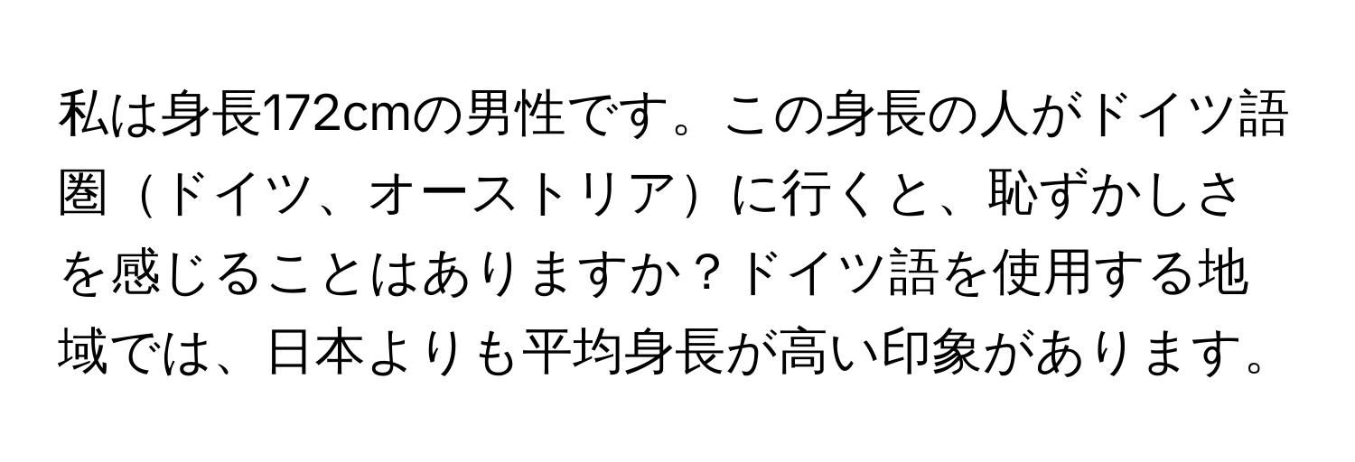 私は身長172cmの男性です。この身長の人がドイツ語圏ドイツ、オーストリアに行くと、恥ずかしさを感じることはありますか？ドイツ語を使用する地域では、日本よりも平均身長が高い印象があります。