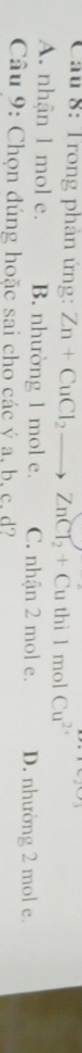 Trong phân ứng: Zn+CuCl_2to ZnCl_2+Cuthi1 mol Cu^(2+)
A. nhận 1 mol e. B. nhường 1 mol e. C. nhận 2 mol e. D. nhường 2 mol e.
Câu 9: Chọn đúng hoặc sai cho các ý a, b, c, d?