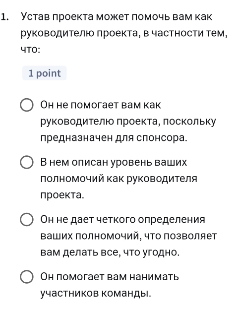 Устав πроекта может ломочь вам как
руководителю проекта, в частности тем,
4TO:
1 point
Он не помогает вам как
руководителю лроекта, поскольку
предназначен для спонсора.
В нем олисан уровень ваших
лолномочий Κак руководителя
проекта.
Он не дает четкого определения
Βаших Πолномочий, чТо позΒоляет
вам делать все, что угодно.
Он помогает вам нанимать
участников команды.