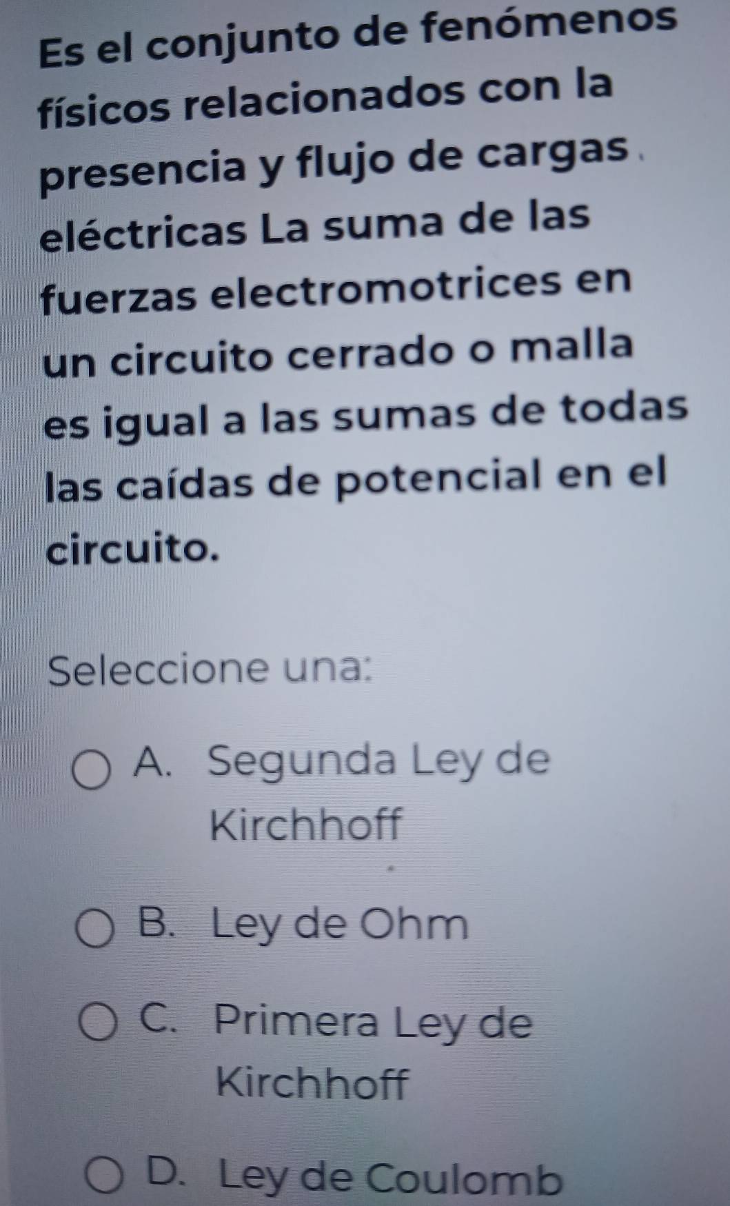 Es el conjunto de fenómenos
físicos relacionados con la
presencia y flujo de cargas .
eléctricas La suma de las
fuerzas electromotrices en
un circuito cerrado o malla
es igual a las sumas de todas
las caídas de potencial en el
circuito.
Seleccione una:
A. Segunda Ley de
Kirchhoff
B. Ley de Ohm
C. Primera Ley de
Kirchhoff
D. Ley de Coulomb