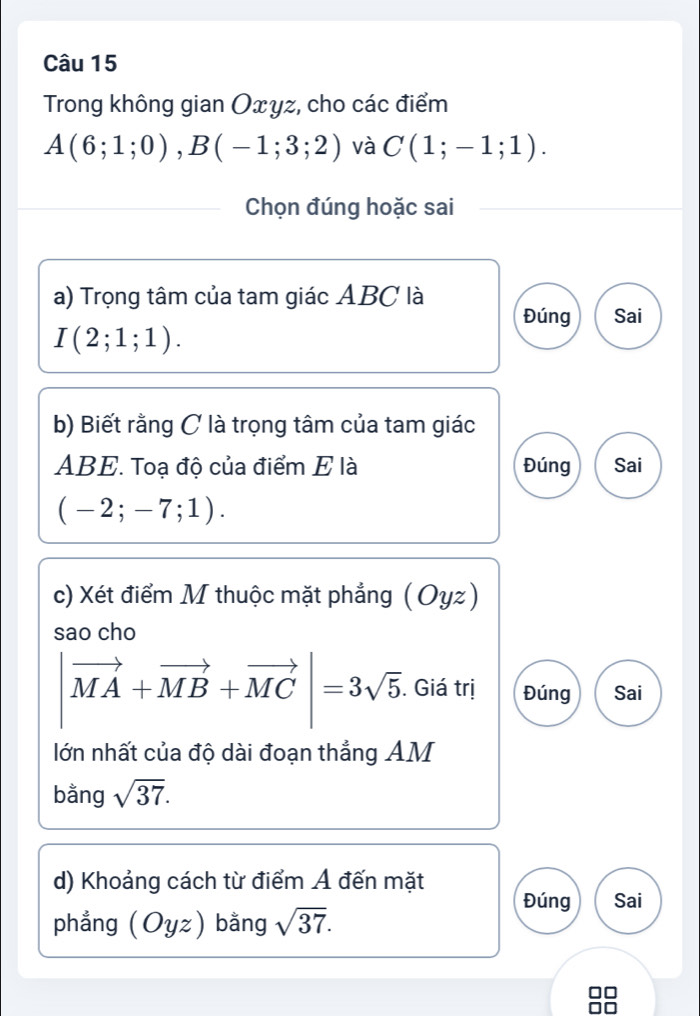 Trong không gian Oxyz, cho các điểm
A(6;1;0), B(-1;3;2) và C(1;-1;1). 
Chọn đúng hoặc sai
a) Trọng tâm của tam giác ABC là
Đúng Sai
I(2;1;1). 
b) Biết rằng C là trọng tâm của tam giác
ABE. Toạ độ của điểm E là Đúng Sai
(-2;-7;1). 
c) Xét điểm M thuộc mặt phẳng (Oyz)
sao cho
|vector MA+vector MB+vector MC|=3sqrt(5). . Giá trị Đúng Sai
lớn nhất của độ dài đoạn thẳng AM
bằng sqrt(37). 
d) Khoảng cách từ điểm Á đến mặt
Đúng Sai
phẳng (Oyz) bằng sqrt(37).