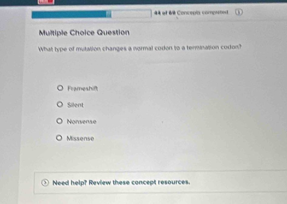 of 60 Concepti compieted
Multiple Choice Question
What type of mutation changes a normal codon to a termination codon?
Frameshift
Silent
Nonsense
Missense
Need help? Review these concept resources.