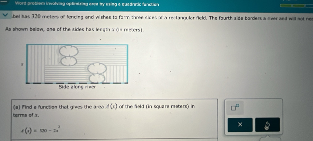 Word problem involving optimizing area by using a quadratic function — 
bel has 320 meters of fencing and wishes to form three sides of a rectangular field. The fourth side borders a river and will not ne 
As shown below, one of the sides has length x (in meters).
x
Side along river 
(a) Find a function that gives the area A(x) of the field (in square meters) in 
terms of x. 
×
A(x)=320-2x^2