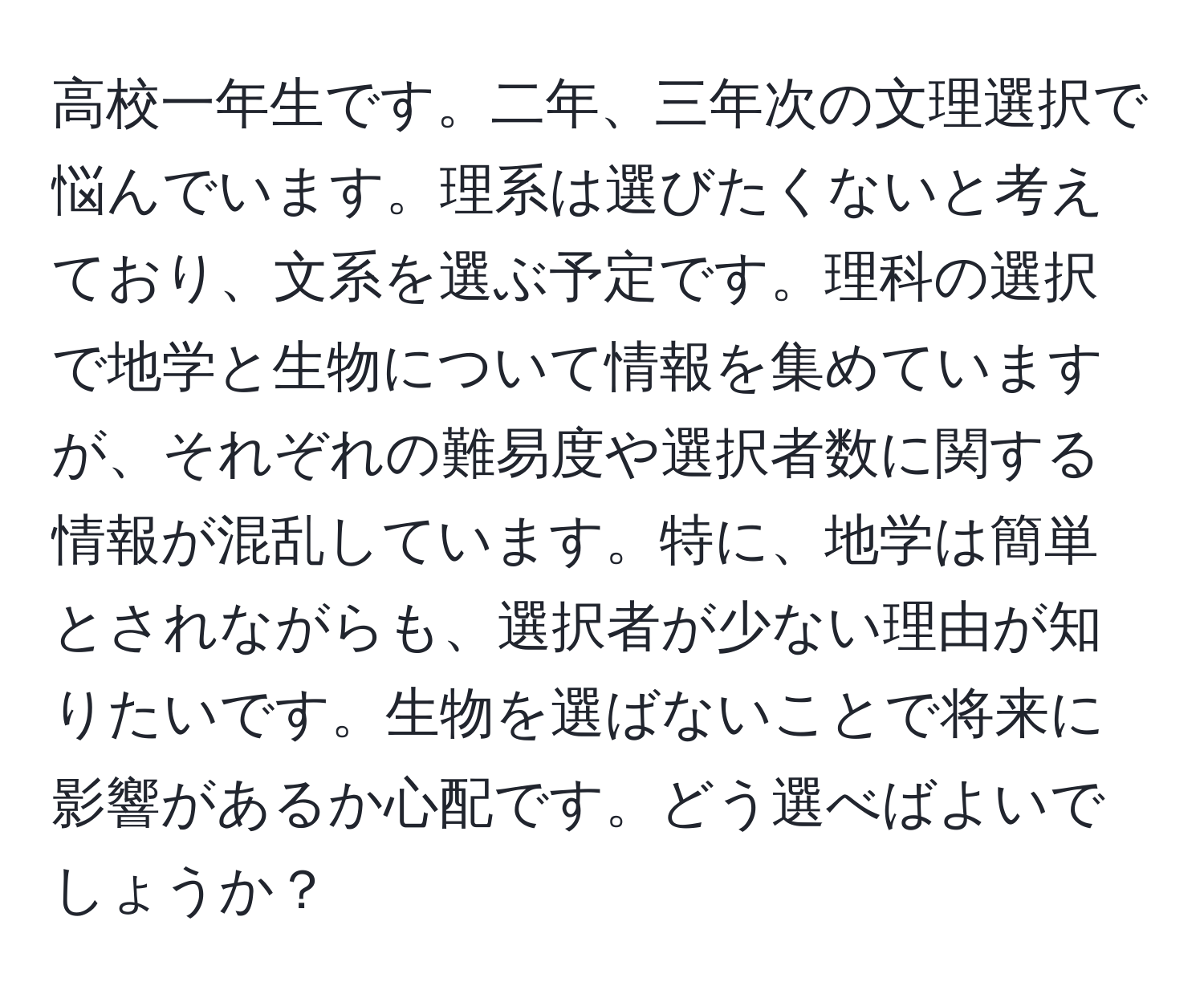 高校一年生です。二年、三年次の文理選択で悩んでいます。理系は選びたくないと考えており、文系を選ぶ予定です。理科の選択で地学と生物について情報を集めていますが、それぞれの難易度や選択者数に関する情報が混乱しています。特に、地学は簡単とされながらも、選択者が少ない理由が知りたいです。生物を選ばないことで将来に影響があるか心配です。どう選べばよいでしょうか？