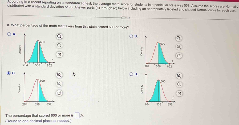 According to a recent reporting on a standardized test, the average math score for students in a particular state was 558. Assume the scores are Normally
distributed with a standard deviation of 98. Answer parts (a) through (c) below including an appropriately labeled and shaded Normal curve for each part.
a. What percentage of the math test takers from this state scored 600 or more?
A.
B.
z
C.
D.


The percentage that scored 600 or more is □ %. 
(Round to one decimal place as needed.)