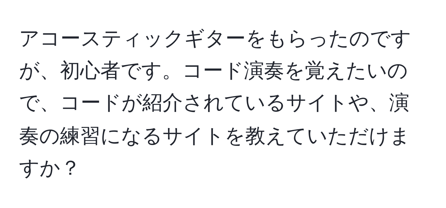 アコースティックギターをもらったのですが、初心者です。コード演奏を覚えたいので、コードが紹介されているサイトや、演奏の練習になるサイトを教えていただけますか？