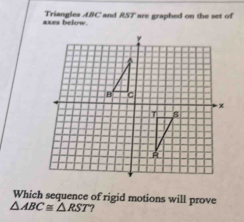 Triangles ABC and RST ' are graphed on the set of 
axes below. 
Which sequence of rigid motions will prove
△ ABC≌ △ RST ?