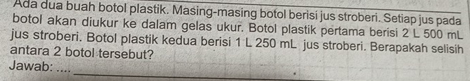 Ada dua buah botol plastik. Masing-masing botol berisí jus stroberi. Setiap jus pada 
botol akan diukur ke dalam gelas ukur. Botol plastik pertama berisi 2 L 500 mL
jus stroberi. Botol plastik kedua berisi 1 L 250 mL jus stroberi. Berapakah selisih 
antara 2 botol tersebut? 
_ 
Jawab: ...