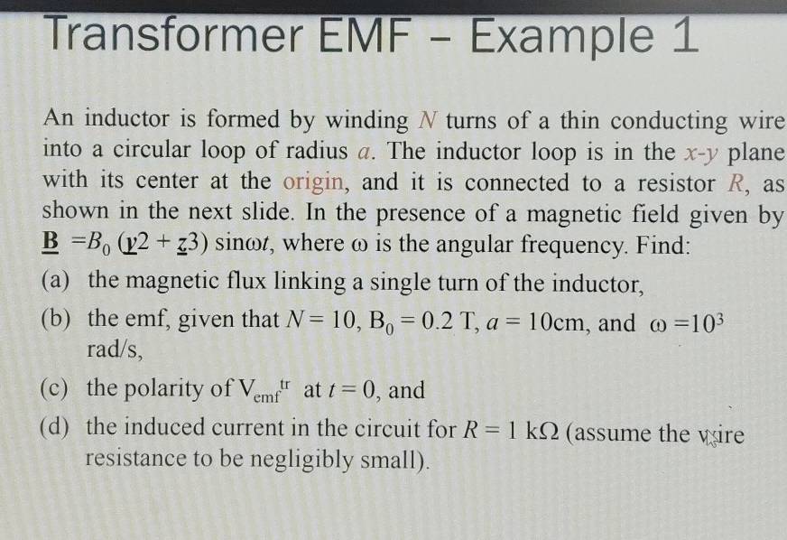 Transformer EMF - Example 1 
An inductor is formed by winding N turns of a thin conducting wire 
into a circular loop of radius a. The inductor loop is in the x-y plane 
with its center at the origin, and it is connected to a resistor R, as 
shown in the next slide. In the presence of a magnetic field given by
_ B=B_0(_ y2+_ z3) sinωt, where ω is the angular frequency. Find: 
(a) the magnetic flux linking a single turn of the inductor, 
(b) the emf, given that N=10, B_0=0.2T, a=10cm , and omega =10^3
rad/s, 
(c) the polarity of V_emftr at t=0 , and 
(d) the induced current in the circuit for R=1kOmega (assume the wire 
resistance to be negligibly small).