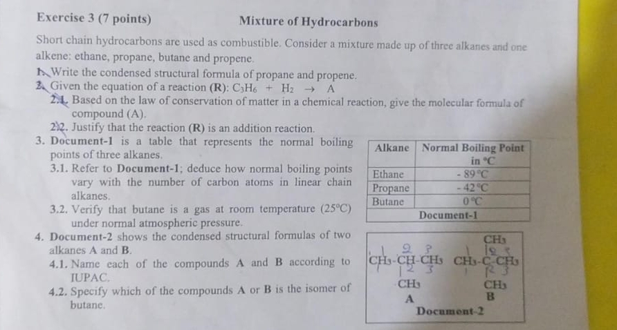 Mixture of Hydrocarbons
Short chain hydrocarbons are used as combustible. Consider a mixture made up of three alkanes and one
alkene: ethane, propane, butane and propene.
N Write the condensed structural formula of propane and propene.
2 Given the equation of a reaction (R): C_3H_6+H_2to A
2. Based on the law of conservation of matter in a chemical reaction, give the molecular formula of
compound (A).
22. Justify that the reaction (R) is an addition reaction.
3. Document-1 is a table that represents the normal boiling
points of three alkanes.
3.1. Refer to Document-1; deduce how normal boiling points
vary with the number of carbon atoms in linear chain
alkanes. 
3.2. Verify that butane is a gas at room temperature (25°C)
under normal atmospheric pressure
4. Document-2 shows the condensed structural formulas of two
alkanes A and B.
4.1. Name each of the compounds A and B according to H CH3 CH CH
IUPAC.
4.2. Specify which of the compounds A or B is the isomer of CH₃ CH₃
A
B
butane. Document-2