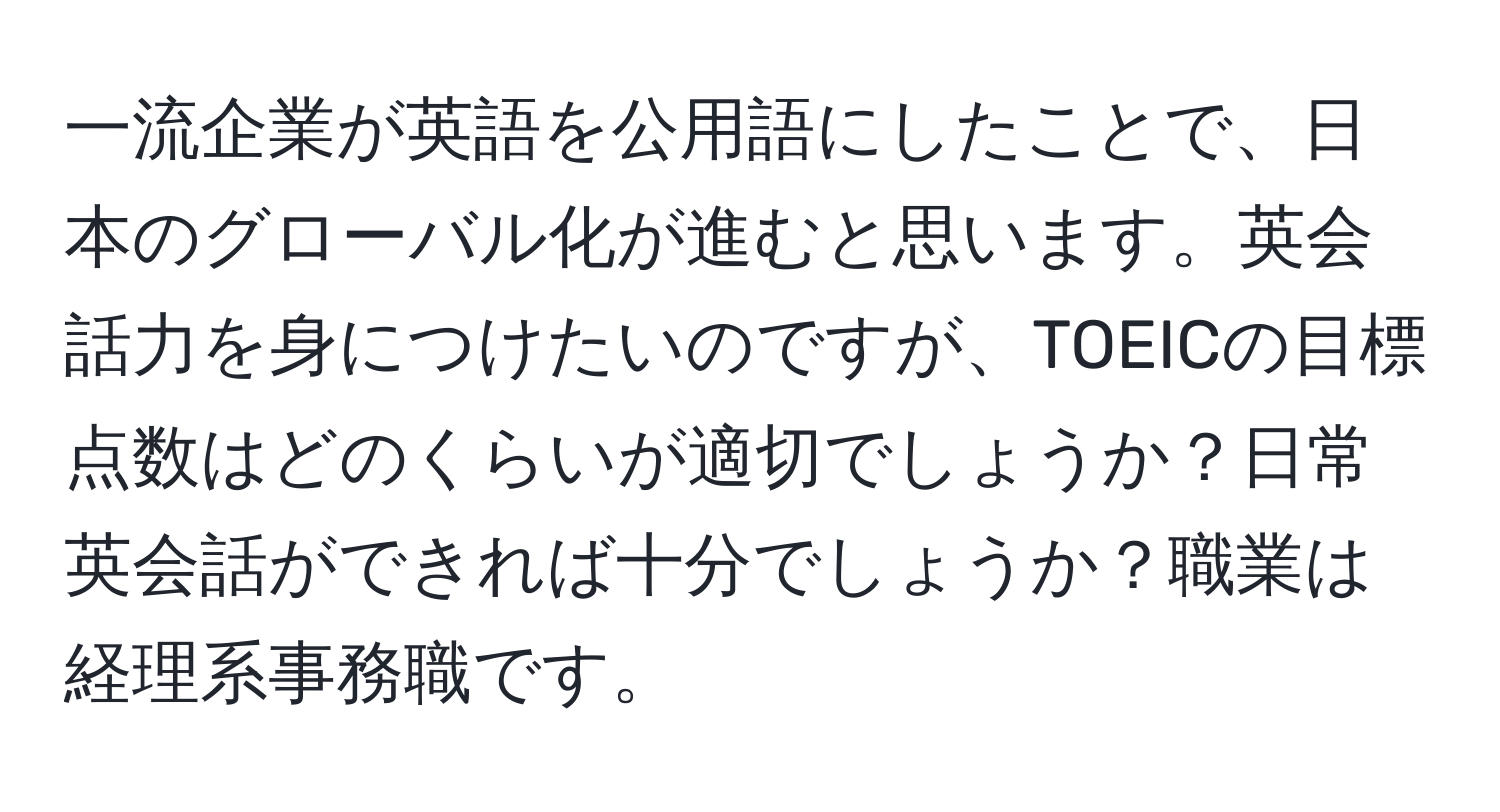 一流企業が英語を公用語にしたことで、日本のグローバル化が進むと思います。英会話力を身につけたいのですが、TOEICの目標点数はどのくらいが適切でしょうか？日常英会話ができれば十分でしょうか？職業は経理系事務職です。