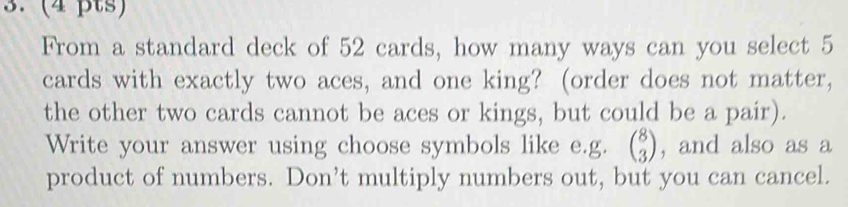 From a standard deck of 52 cards, how many ways can you select 5
cards with exactly two aces, and one king? (order does not matter, 
the other two cards cannot be aces or kings, but could be a pair). 
Write your answer using choose symbols like e.g. beginpmatrix 8 3endpmatrix , and also as a 
product of numbers. Don’t multiply numbers out, but you can cancel.