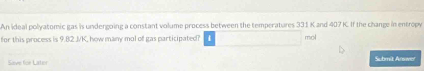 An ideal polyatomic gas is undergoing a constant volume process between the temperatures 331 K and 407 K. If the change in entropy 
for this process is 9.82 J/K, how many mol of gas participated? i mo! 
Save for Later Submit Answer
