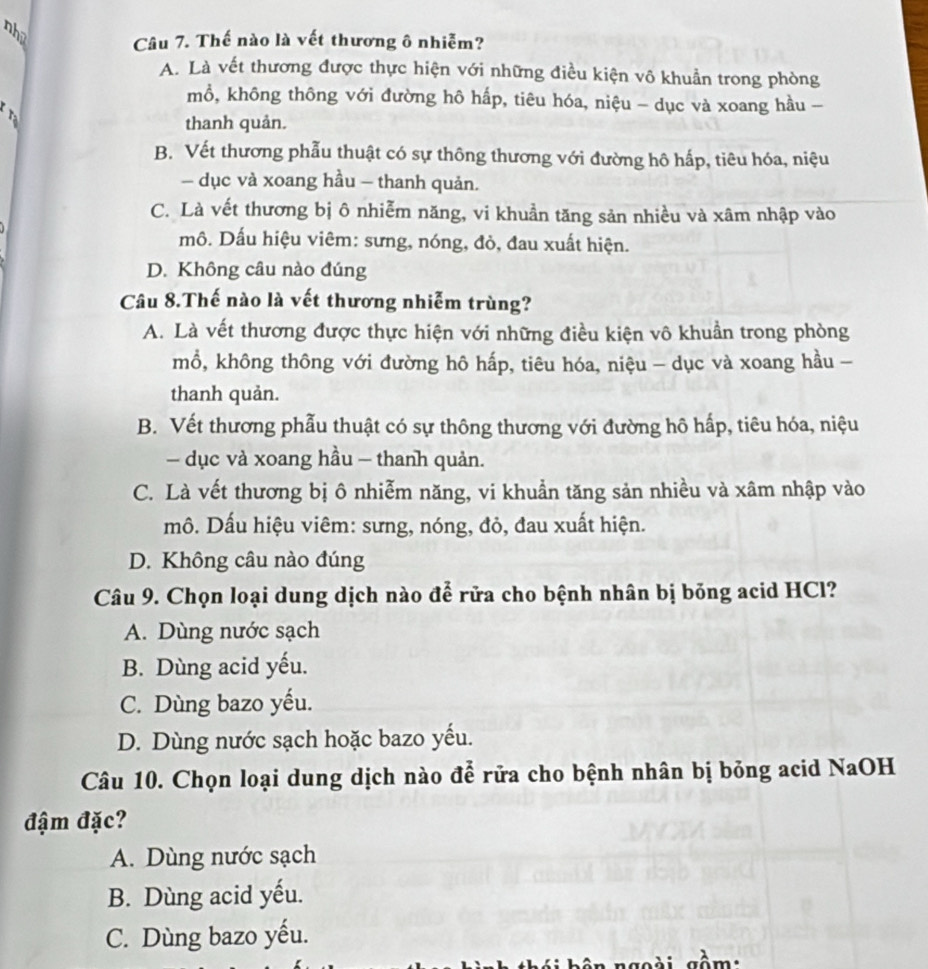 nho
Câu 7. Thế nào là vết thương ô nhiễm?
A. Là vết thương được thực hiện với những điều kiện vô khuẩn trong phòng
mổ, không thông với đường hô hấp, tiêu hóa, niệu - dục và xoang hầu -
thanh quản.
B. Vết thương phẫu thuật có sự thông thương với đường hô hấp, tiêu hóa, niệu
— dục và xoang hầu - thanh quản.
C. Là vết thương bị ô nhiễm năng, vi khuần tăng sản nhiều và xâm nhập vào
mô. Dấu hiệu viêm: sưng, nóng, đỏ, đau xuất hiện.
D. Không câu nào đúng
Câu 8.Thế nào là vết thương nhiễm trùng?
A. Là vết thương được thực hiện với những điều kiện vô khuẩn trong phòng
mổ, không thông với đường hô hấp, tiêu hóa, niệu - dục và xoang hầu -
thanh quản.
B. Vết thương phẫu thuật có sự thông thương với đường hô hấp, tiêu hóa, niệu
— dục và xoang hầu - thanh quản.
C. Là vết thương bị ô nhiễm năng, vi khuẩn tăng sản nhiều và xâm nhập vào
mô. Dấu hiệu viêm: sưng, nóng, đỏ, đau xuất hiện.
D. Không câu nào đúng
Câu 9. Chọn loại dung dịch nào để rữa cho bệnh nhân bị bỏng acid HCl?
A. Dùng nước sạch
B. Dùng acid yếu.
C. Dùng bazo yếu.
D. Dùng nước sạch hoặc bazo yếu.
Câu 10. Chọn loại dung dịch nào để rữa cho bệnh nhân bị bỏng acid NaOH
đậm đặc?
A. Dùng nước sạch
B. Dùng acid yếu.
C. Dùng bazo yếu.
a gồm: