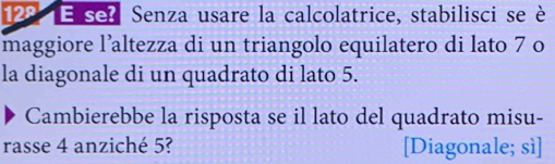 12º E sel Senza usare la calcolatrice, stabilisci se è 
maggiore l’altezza di un triangolo equilatero di lato 7 o 
la diagonale di un quadrato di lato 5. 
Cambierebbe la risposta se il lato del quadrato misu- 
rasse 4 anziché 5? [Diagonale; sì]