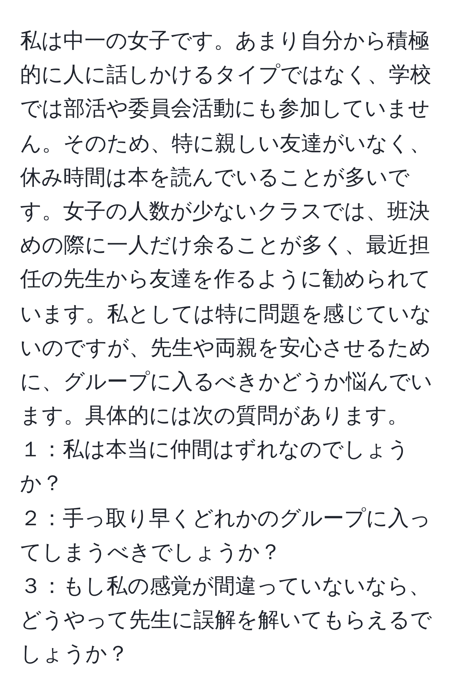 私は中一の女子です。あまり自分から積極的に人に話しかけるタイプではなく、学校では部活や委員会活動にも参加していません。そのため、特に親しい友達がいなく、休み時間は本を読んでいることが多いです。女子の人数が少ないクラスでは、班決めの際に一人だけ余ることが多く、最近担任の先生から友達を作るように勧められています。私としては特に問題を感じていないのですが、先生や両親を安心させるために、グループに入るべきかどうか悩んでいます。具体的には次の質問があります。  
１：私は本当に仲間はずれなのでしょうか？  
２：手っ取り早くどれかのグループに入ってしまうべきでしょうか？  
３：もし私の感覚が間違っていないなら、どうやって先生に誤解を解いてもらえるでしょうか？