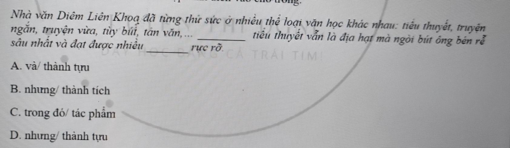 Nhà văn Diêm Liên Khoa đã từng thứ sức ở nhiều thể loại văn học khác nhau: tiêu thuyết, truyện
ngăn, truyện vừa, tùy búi, tản văn, _tiêu thuyết vẫn là địa hạt mà ngòi bút ông bén rễ
sâu nhất và đạt được nhiều _rực rỡ.
A. và/ thành tựu
B. nhưng/ thành tích
C. trong đó/ tác phẩm
D. nhưng/ thành tựu