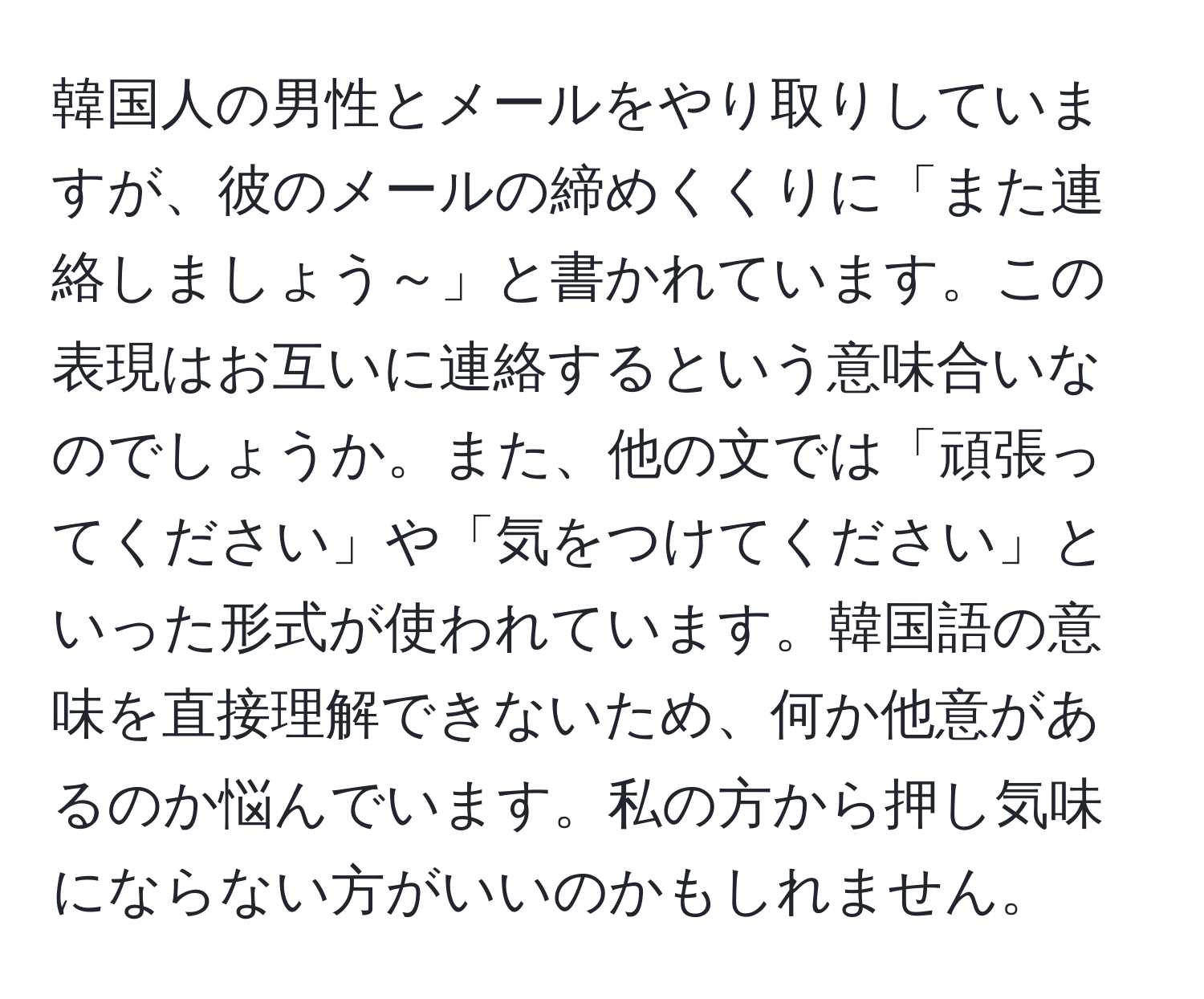 韓国人の男性とメールをやり取りしていますが、彼のメールの締めくくりに「また連絡しましょう～」と書かれています。この表現はお互いに連絡するという意味合いなのでしょうか。また、他の文では「頑張ってください」や「気をつけてください」といった形式が使われています。韓国語の意味を直接理解できないため、何か他意があるのか悩んでいます。私の方から押し気味にならない方がいいのかもしれません。