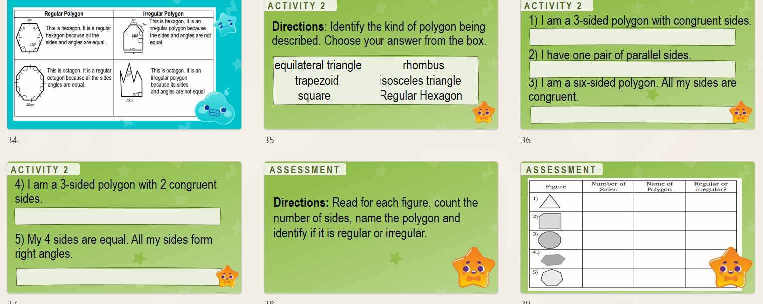 ACTIVITY 2 A C T IV I T Y 2
Directions: Identify the kind of polygon being 1) I am a 3 -sided polygon with congruent sides.
described. Choose your answer from the box.
2) I have one pair of parallel sides.
equilateral triangle rhombus
trapezoid isosceles triangle 3) I am a six-sided polygon. All my sides are
square Regular Hexagon
congruent.
5
36
ACTIVITY 2 AS S E S S M EN T A S SE S S M E N T
4) I am a 3 -sided polygon with 2 congruent 
sides. Directions: Read for each figure, count the
number of sides, name the polygon and
5) My 4 sides are equal. All my sides form
identify if it is regular or irregular. 
right angles.
70