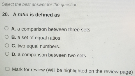 Select the best answer for the question.
20. A ratio is defined as
A. a comparison between three sets.
B. a set of equal ratios.
C. two equal numbers.
D. a comparison between two sets.
Mark for review (Will be highlighted on the review page)