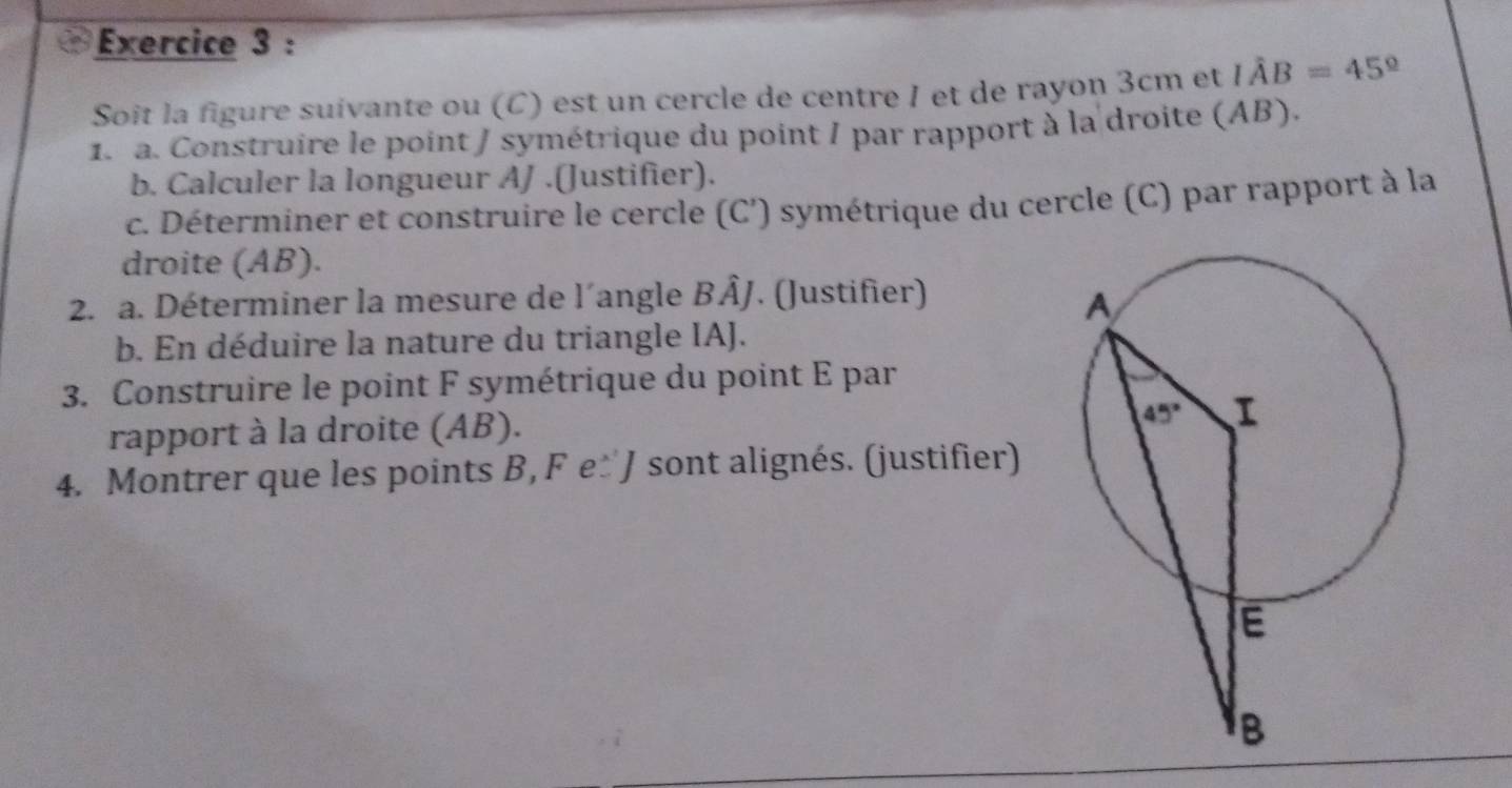 Soit la figure suivante ou (C) est un cercle de centre I et de rayon 3cm et Ihat AB=45°
1. a. Construire le point / symétrique du point / par rapport à la droite (AB).
b. Calculer la longueur AJ .(Justifier).
c. Déterminer et construire le cercle (C') symétrique du cercle (C) par rapport à la
droite (AB).
2. a. Déterminer la mesure de l’angle BÂJ. (Justifier)
b. En déduire la nature du triangle IAJ.
3. Construire le point F symétrique du point E par
rapport à la droite (AB).
4. Montrer que les points B, F e±J sont alignés. (justifier)