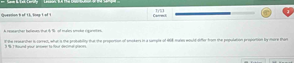 Save & Exit Certify Lesson: 9.4 The Distribution of the Sample ... 
7/13 
2 
Question 9 of 13, Step 1 of 1 Correct 
A researcher believes that 6 % of males smoke cigarettes. 
If the researcher is correct, what is the probability that the proportion of smokers in a sample of 468 males would differ from the population proportion by more than
3 % ? Round your answer to four decimal places.