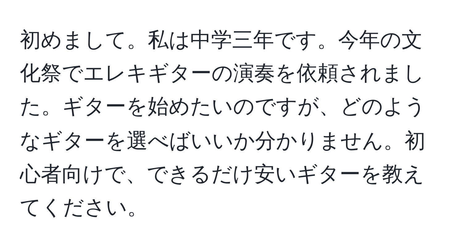 初めまして。私は中学三年です。今年の文化祭でエレキギターの演奏を依頼されました。ギターを始めたいのですが、どのようなギターを選べばいいか分かりません。初心者向けで、できるだけ安いギターを教えてください。