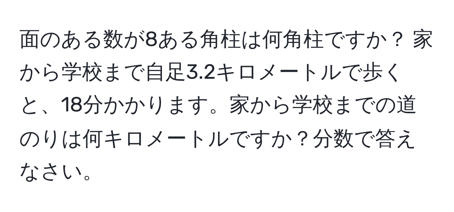 面のある数が8ある角柱は何角柱ですか？ 家から学校まで自足3.2キロメートルで歩くと、18分かかります。家から学校までの道のりは何キロメートルですか？分数で答えなさい。