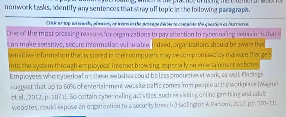 s, whichs the practice of using the intemet ar work for 
nonwork tasks. Identify any sentences that stray off topic in the following paragraph. 
Click or tap on words, phrases, or items in the passage below to complete the question as instructed. 
One of the most pressing reasons for organizations to pay attention to cyberloafing behavior is that it 
can make sensitive, secure information vulnerable. Indeed, organizations should be aware that 
sensitive information that is stored in their computers may be compromised by malware that gets 
into the system through employees' internet browsing, especially on entertainment websites. 
Employees who cyberloaf on these websites could be less productive at work, as well. Findings 
suggest that up to 60% of entertainment website traffic comes from people at the workplace (Wagner 
et al., 2012, p. 1071). So certain cyberloafing activities, such as visiting online gambling and adult 
websites, could expose an organization to a security breach (Hadlington & Parsons, 2017, pp. 570-71).