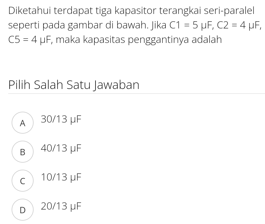 Diketahui terdapat tiga kapasitor terangkai seri-paralel
seperti pada gambar di bawah. Jika C1=5mu F, C2=4mu F,
C5=4mu F , maka kapasitas penggantinya adalah
Pilih Salah Satu Jawaban
A 30/13 μF
в 40/13 μF
c 10/13 μF
d 20/13 μF