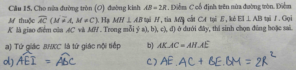 Cho nửa đường tròn (O) đường kính AB=2R. Điểm C cố định trên nửa đường tròn. Điểm
M thuộc widehat AC(Moverline != A,M!= C). Hạ MH⊥ AB tại H, tia MB cắt CA tại E, kẻ EI⊥ AB tại / . Gọi
K là giao điểm của AC và MH. Trong mỗi ý a), b), c), d) ở dưới đây, thí sinh chọn đúng hoặc sai.
a) Tứ giác BHKC là tứ giác nội tiếp b) AK.AC=AH.A