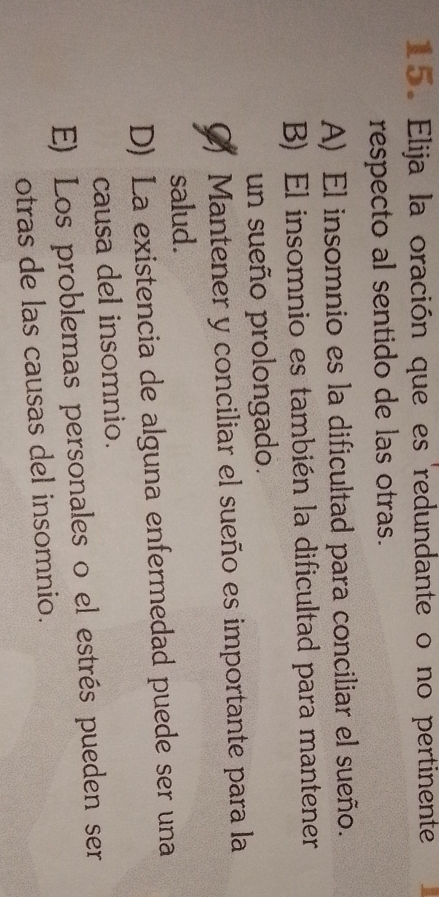 Elija la oración que es redundante o no pertinente
respecto al sentido de las otras.
A) El insomnio es la dificultad para conciliar el sueño.
B) El insomnio es también la dificultad para mantener
un sueño prolongado.
Mantener y conciliar el sueño es importante para la
salud.
D) La existencia de alguna enfermedad puede ser una
causa del insomnio.
E) Los problemas personales o el estrés pueden ser
otras de las causas del insomnio.