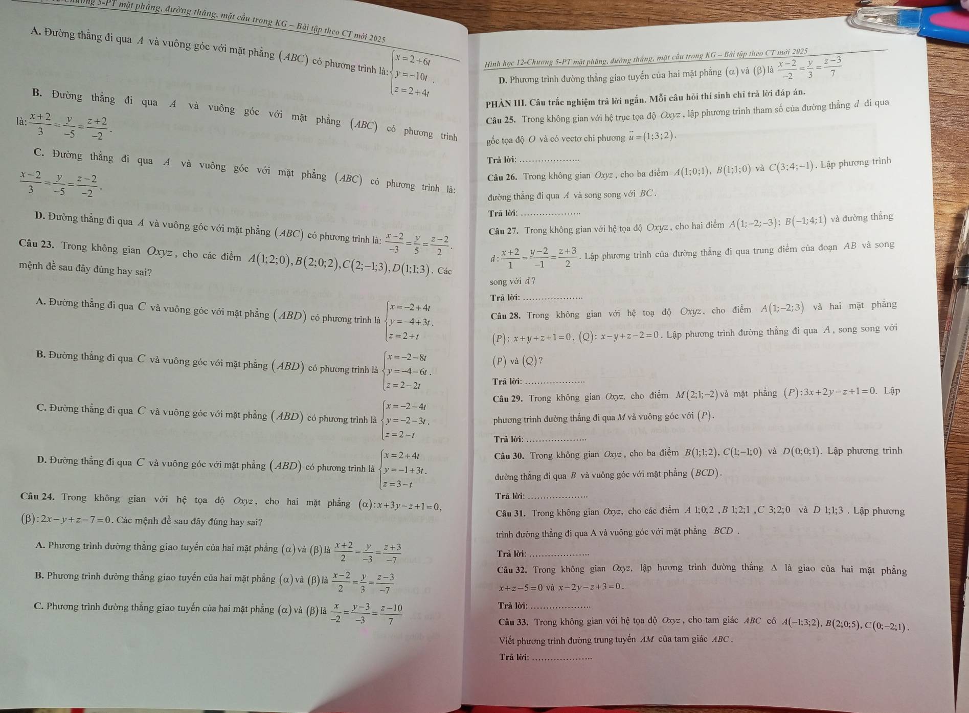 Tong 5-PT mặt phẳng, đường thắng, mặt cầu trong KG ~ Bài tập theo CT mới 2025
A. Đường thằng đi qua A và vuông góc với mặt phẳng (ABC) có phương trình là zbeginarrayl x=2+6i y=-10t. z=2+4iendarray. ình học 12-Chương 5-PT mặt phàng, đường thắng, mặt cầu trong KG - Bài tập theo CT mới 2025
D. Phương trình đường thẳng giao tuyến của hai mặt phẳng (alpha )va(beta )la (x-2)/-2 = y/3 = (z-3)/7 
PHÀN III. Câu trắc nghiệm trả lời ngắn. Mỗi câu hỏi thí sinh chỉ trả lời đáp án.
B. Đường thẳng đi qua A và vuông góc với mặt phẳng (ABC) có phương trình gốc tọa độ O và có vectơ chi phương vector u=(1;3;2).
là:  (x+2)/3 = y/-5 = (z+2)/-2 .
Câu 25. Trong không gian với hệ trục tọa độ Oxyz , lập phương trình tham số của đường thẳng đ đi qua
Trã lời:
C. Đường thẳng đi qua A và vuông góc với mặt phẳng (ABC) có phương trình là:
 (x-2)/3 = y/-5 = (z-2)/-2 .
Câu 26. Trong không gian Oxyz , cho ba điểm A(1;0;1),B(1;1;0) và C(3;4;-1). Lập phương trình
đường thẳng đi qua A và song song với BC .
Trả lời:
D. Đường thẳng đi qua A và vuông góc với mặt phẳng (ABC) có phương trình là:  (x-2)/-3 = y/5 = (z-2)/2 . Câu 27. Trong không gian với hệ tọa độ Oxyz , cho hai điểm A(1;-2;-3);B(-1;4;1) và đường thắng
Câu 23. Trong không gian Oxyz , cho các điểm A(1;2;0),B(2;0;2),C(2;-1;3),D(1;1;3). Lập phương trình của đường thẳng đi qua trung điểm của đoạn AB và song
d :  (x+2)/1 = (y-2)/-1 = (z+3)/2 
mệnh đề sau đây đúng hay sai? . Các
song với d ?
Trả lời:_
A. Đường thẳng đi qua C và vuông góc với mặt phẳng (ABD) có phương trình là beginarrayl x=-2+4t y=-4+3t. z=2+tendarray. Câu 28. Trong không gian với hệ toạ độ Oxyz, cho điểm A(1;-2;3) và hai mặt phẳng
:x+y+z+1=0 , (Q) :x-y+z-2=0. Lập phương trình đường thẳng đi qua A , song song với
(P)va(Q /2
B. Đường thẳng đi qua C và vuông góc với mặt phẳng (ABD) có phương trình là beginarrayl x=-2-8t y=-4-6t. z=2-2tendarray. _ (P):3x+2y-z+1=0 Lập
Trả lời:
Câu 29. Trong không gian Oxyz, cho điểm M(2;1;-2) và mặt phẳng
C. Đường thẳng đi qua C và vuông góc với mặt phẳng (ABD) có phương trình là beginarrayl x=-2-4t y=-2-3t. z=2-tendarray.
phương trình đường thẳng đi qua M và vuông góc với (P).
Trả lời:_
D. Đường thẳng đi qua C và vuông góc với mặt phẳng (ABD) có phương trình là beginarrayl x=2+4t y=-1+3t. z=3-tendarray. Câu 30. Trong không gian Oxyz , cho ba điểm B(1;1;2),C(1;-1;0) và D(0;0;1). Lập phương trình
đường thẳng đi qua B và vuông góc với mặt phẳng (BCD).
Câu 24. Trong không gian với hệ tọa độ Oxyz, cho hai mặt phẳng (alpha ):x+3y-z+1=0, Trã lời:_
Câu 31. Trong không gian Oxyz, cho các điểm A 1;0;2 ,B 1;2;1 ,C 3;2;0 và D 1;1;3 . Lập phương
(β) 2x-y+z-7=0. Các mệnh đề sau đây đúng hay sai?
trình đường thẳng đi qua A và vuông góc với mặt phẳng BCD .
A. Phương trình đường thẳng giao tuyến của hai mặt phẳng (α) và (β) là  (x+2)/2 = y/-3 = (z+3)/-7 
Trã lời:_
B. Phương trình đường thẳng giao tuyến của hai mặt phẳng (α) và (β) là  (x-2)/2 = y/3 = (z-3)/-7 
Câu 32. Trong không gian Oxyz, lập hương trình đường thẳng Δ là giao của hai mặt phẳng
và x-2y-z+3=0.
C. Phương trình đường thẳng giao tuyến của hai mặt phẳng (α) và (β) là  x/-2 = (y-3)/-3 = (z-10)/7 
Trã lời:_
Câu 33. Trong không gian với hệ tọa độ Oxyz , cho tam giác ABC có A(-1;3;2),B(2;0;5),C(0;-2;1).
Viết phương trình đường trung tuyến AM của tam giác ABC .
Trả lời:_
