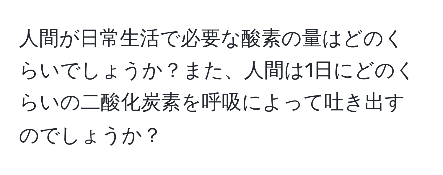 人間が日常生活で必要な酸素の量はどのくらいでしょうか？また、人間は1日にどのくらいの二酸化炭素を呼吸によって吐き出すのでしょうか？