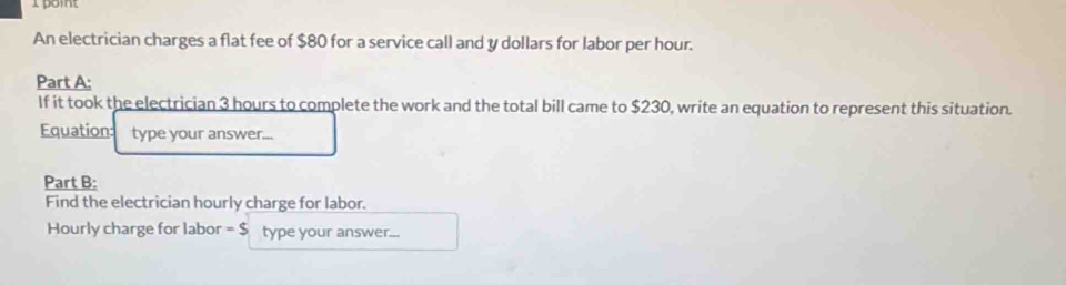 An electrician charges a flat fee of $80 for a service call and y dollars for labor per hour. 
Part A: 
If it took the electrician 3 hours to complete the work and the total bill came to $230, write an equation to represent this situation. 
Equation: type your answer... 
Part B: 
Find the electrician hourly charge for labor. 
Hourly charge for labor =$ type your answer...