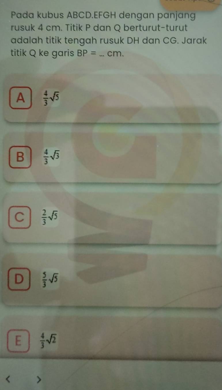 Pada kubus ABCD. EFGH dengan panjang
rusuk 4 cm. Titik P dan Q berturut-turut
adalah titik tengah rusuk DH dan CG. Jarak
titik Q ke garis BP= _ cm.
A  4/3 sqrt(5)
B  4/3 sqrt(3)
C  2/3 sqrt(5)
D  5/3 sqrt(5)
E  4/3 sqrt(2)