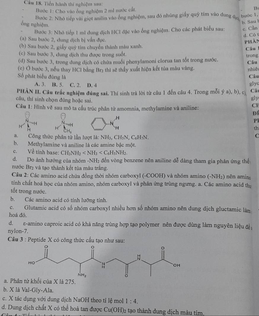 Tiến hành thí nghiệm sau: B
Bước 1: Cho vào ống nghiệm 2 ml nước cất.
Bước 2: Nhỏ tiếp vài giọt anilin vào ống nghiệm, sau đó nhúng giấy quỷ tím vào dung địợ bước 1,
ống nghiệm.
b. Sau l
Bước 3: Nhỏ tiếp 1 ml dung dịch HCl đặc vào ống nghiệm. Cho các phát biểu sau: c. Cần
d. Có t
(a) Sau bước 2, dung dịch bị vần đục.
phần
(b) Sau bước 2, giấy quỳ tím chuyển thành màu xanh.
Câu l
(c) Sau bước 3, dung dịch thu được trong suốt.
(d) Sau bước 3, trong dung dịch có chứa muối phenylamoni clorua tan tốt trong nước. trong Câu
(c) Ở bước 3, nếu thay HCl bằng Br₂ thì sẽ thấy xuất hiện kết tủa màu vàng. nhiêu
Số phát biểu đủng là Câu
A. 3. B. 5. C. 2. D. 4 glyc
PHẢN II. Câu trắc nghiệm đúng sai. Thí sinh trả lời từ câu 1 đến câu 4. Trong mỗi ý a), b), c) Câ
câu, thí sinh chọn đúng hoặc sai.
gly
Câu 1: Hình vẽ sau mô ta cấu trúc phân từ amomnia, methylamine và aniline:
CH
H
N
H N. ĐÍ
    
-N
PI
H
H H
overline CH_3
H
th
a. Công thức phân tử lần lượt là: NH_3,CH_5N,C_6H_7N.
C
b. Methylamine và aniline là các amine bậc một.
c. Về tính base: CH_3NH_2
d. Do ảnh hưởng của nhóm - NH_2 đến vòng benzene nên aniline dễ dàng tham gia phản ứng thế
nước Br2 và tạo thành kết tủa màu trắng.
Câu 2: Các amino acid chứa đồng thời nhóm carboxyl (-COOH) và nhóm amino (-NH₂) nên amino
tính chất hoá học của nhóm amino, nhóm carboxyl và phản ứng trùng ngưng. a. Các amino acid thị
tốt trong nước.
b. Các amino acid có tính lưỡng tính.
c. Glutamic acid có số nhóm carboxyl nhiều hơn số nhóm amino nên dung dịch gluctamic làm
hoá đỏ.
d.  ε-amino caproic acid có khả năng trùng hợp tạo polymer nên được dùng làm nguyên liệu để
nylon-7.
Câu 3 : Peptide X có công thức cấu tạo như sau:
a. P tử khối của X là 275.
b. X là Val-Gly-Ala.
c. X tác dụng với dung dịch NaOH theo tỉ lệ mol 1:4.
d. Dung dịch chất X có thể hoà tan được Cu(OH)_2 tạo thành dung dịch màu tím.