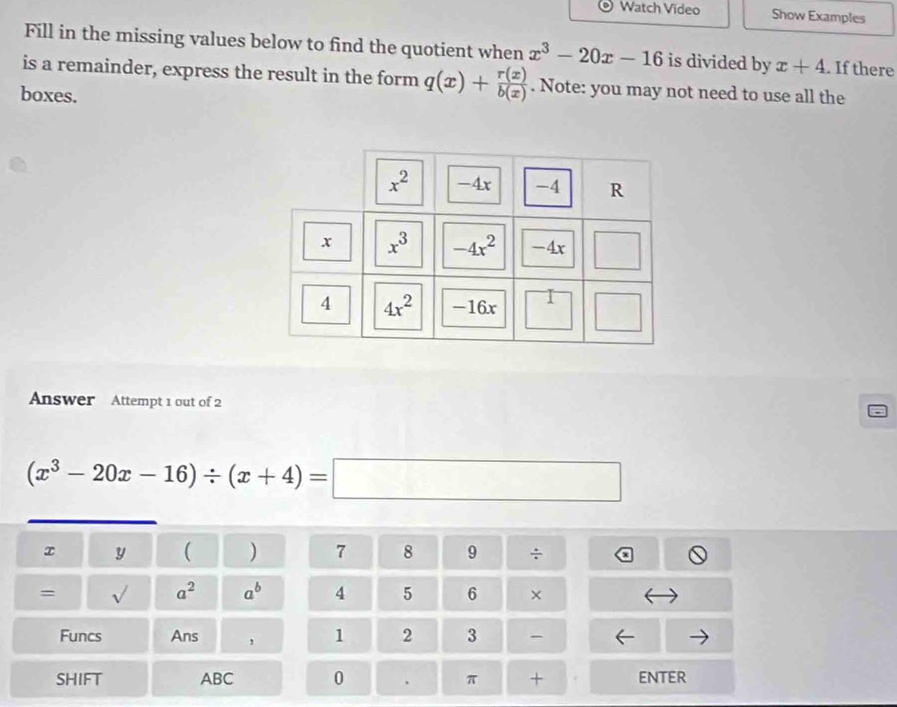 Watch Video Show Examples 
Fill in the missing values below to find the quotient when x^3-20x-16 is divided by x+4. If there 
is a remainder, express the result in the form q(x)+ r(x)/b(x) . Note: you may not need to use all the 
boxes.
x^2 -4x -4 R
x x^3 -4x^2 -4x □
4 4x^2 -16x
Answer Attempt 1 out of 2
(x^3-20x-16)/ (x+4)=□
x y ( ) 7 8 9 ÷ 
= sqrt() a^2 a^b 4 5 6 × 
Funcs Ans , 1 2 3 
SHIFT ABC 0 . π + + enteR