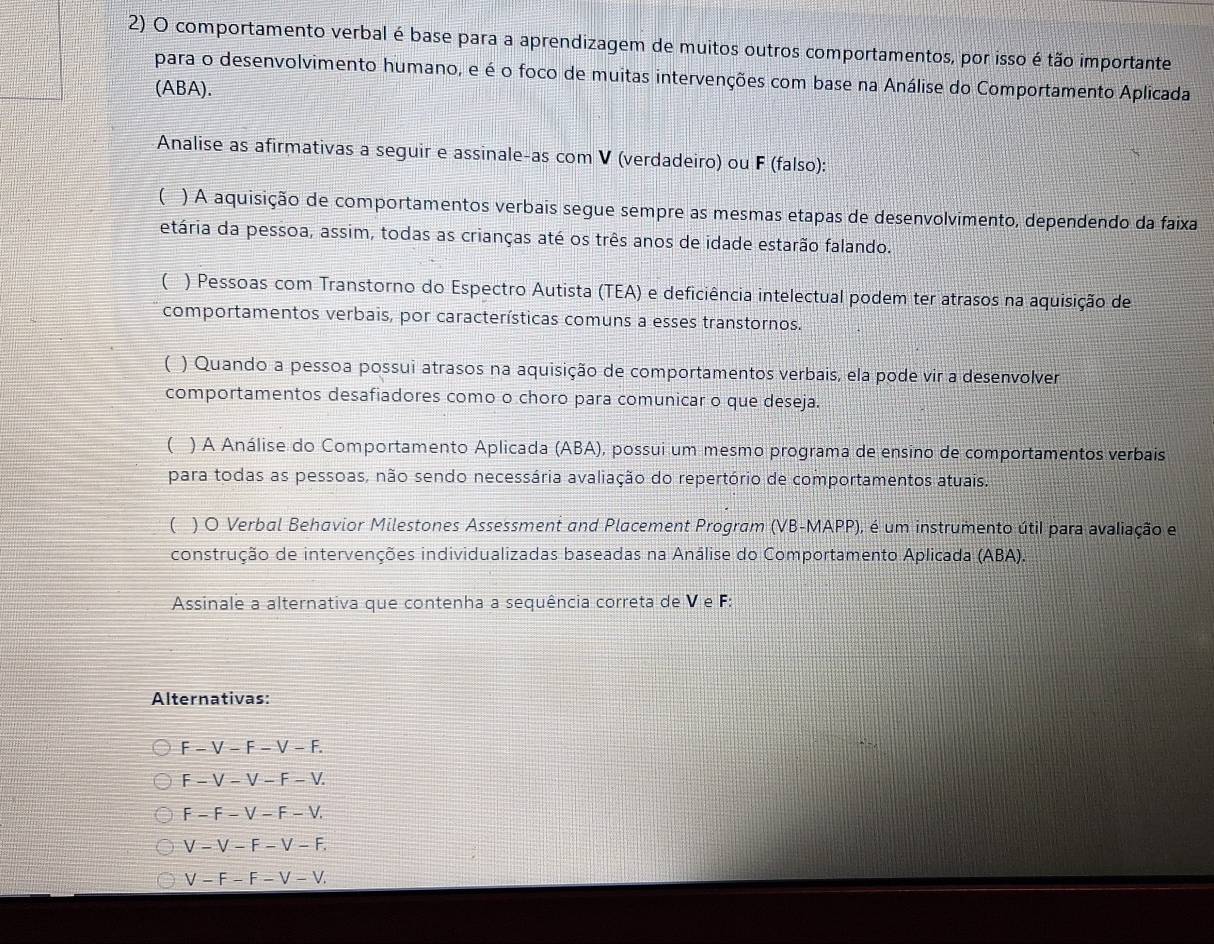 comportamento verbal é base para a aprendizagem de muitos outros comportamentos, por isso é tão importante
para o desenvolvimento humano, e é o foco de muitas intervenções com base na Análise do Comportamento Aplicada
(ABA).
Analise as afirmativas a seguir e assinale-as com V (verdadeiro) ou F (falso):
( ) A aquisição de comportamentos verbais segue sempre as mesmas etapas de desenvolvimento, dependendo da faixa
etária da pessoa, assim, todas as crianças até os três anos de idade estarão falando.
( ) Pessoas com Transtorno do Espectro Autista (TEA) e deficiência intelectual podem ter atrasos na aquisição de
comportamentos verbais, por características comuns a esses transtornos.
( ) Quando a pessoa possui atrasos na aquisição de comportamentos verbais, ela pode vir a desenvolver
comportamentos desafiadores como o choro para comunicar o que deseja.
( ) A Análise do Comportamento Aplicada (ABA), possui um mesmo programa de ensino de comportamentos verbais
para todas as pessoas, não sendo necessária avaliação do repertório de comportamentos atuais.
( ) O Verbal Behavior Milestones Assessment and Placement Program (VB-MAPP), é um instrumento útil para avaliação e
construção de intervenções individualizadas baseadas na Análise do Comportamento Aplicada (ABA).
Assinale a alternativa que contenha a sequência correta de V e F:
Alternativas:
F-V-F-V-F.
F-V-V-F-V.
F-F-V-F-V.
V-V-F-V-F.
V-F-F-V-V.