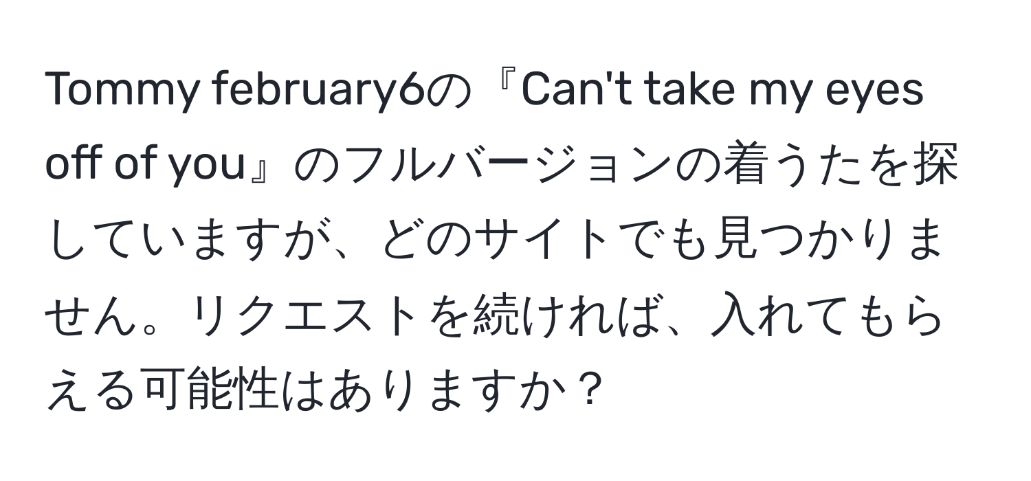 Tommy february6の『Can't take my eyes off of you』のフルバージョンの着うたを探していますが、どのサイトでも見つかりません。リクエストを続ければ、入れてもらえる可能性はありますか？