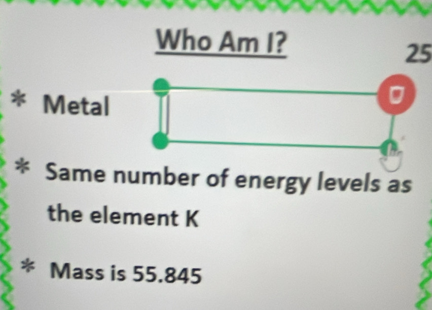 Who Am I?
25
* Metal 
* Same number of energy levels as 
the element K
* Mass is 55.845